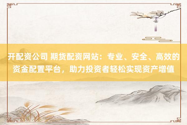 开配资公司 期货配资网站：专业、安全、高效的资金配置平台，助力投资者轻松实现资产增值