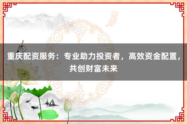 重庆配资服务：专业助力投资者，高效资金配置，共创财富未来