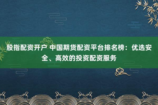 股指配资开户 中国期货配资平台排名榜：优选安全、高效的投资配资服务