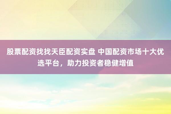 股票配资找找天臣配资实盘 中国配资市场十大优选平台，助力投资者稳健增值