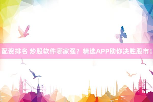 配资排名 炒股软件哪家强？精选APP助你决胜股市！