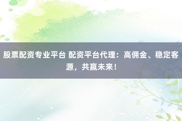 股票配资专业平台 配资平台代理：高佣金、稳定客源，共赢未来！