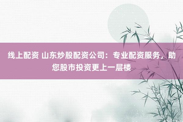 线上配资 山东炒股配资公司：专业配资服务，助您股市投资更上一层楼