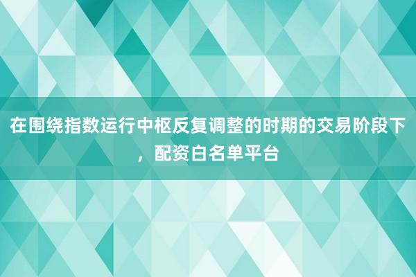 在围绕指数运行中枢反复调整的时期的交易阶段下，配资白名单平台
