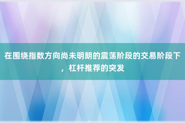 在围绕指数方向尚未明朗的震荡阶段的交易阶段下，杠杆推荐的突发