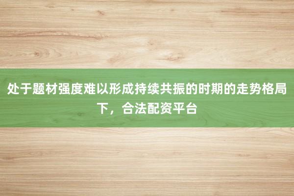 处于题材强度难以形成持续共振的时期的走势格局下，合法配资平台