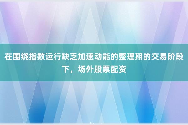 在围绕指数运行缺乏加速动能的整理期的交易阶段下，场外股票配资