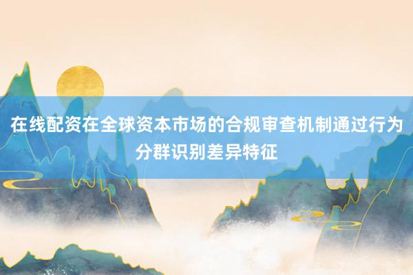 在线配资在全球资本市场的合规审查机制通过行为分群识别差异特征