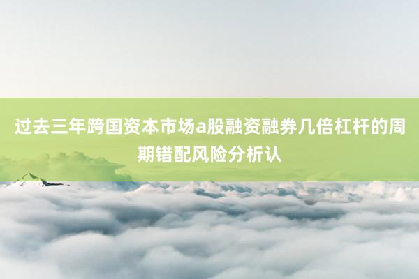 过去三年跨国资本市场a股融资融券几倍杠杆的周期错配风险分析认
