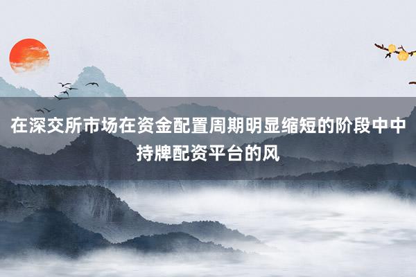 在深交所市场在资金配置周期明显缩短的阶段中中持牌配资平台的风