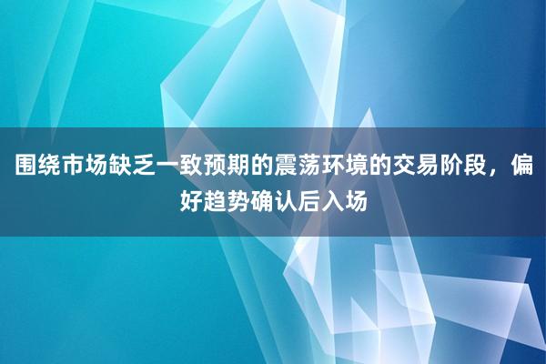 围绕市场缺乏一致预期的震荡环境的交易阶段，偏好趋势确认后入场