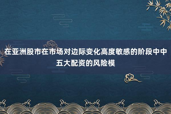在亚洲股市在市场对边际变化高度敏感的阶段中中五大配资的风险模