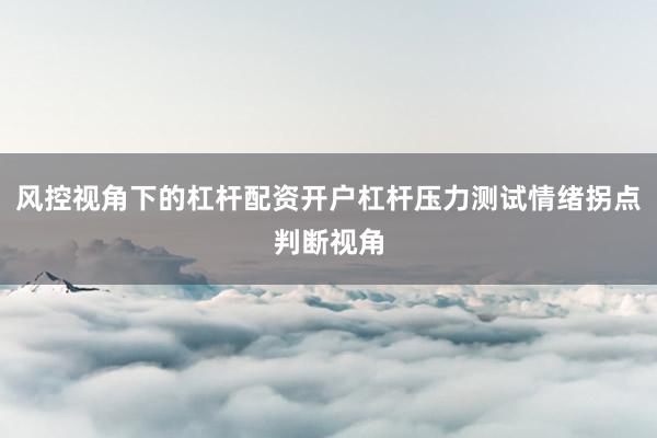 风控视角下的杠杆配资开户杠杆压力测试情绪拐点判断视角