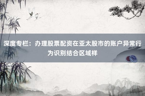 深度专栏：办理股票配资在亚太股市的账户异常行为识别结合区域样