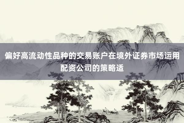 偏好高流动性品种的交易账户在境外证券市场运用配资公司的策略适