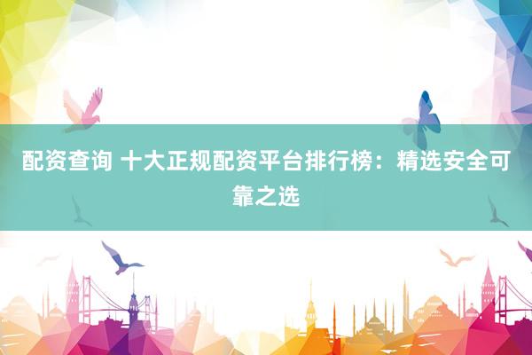 配资查询 十大正规配资平台排行榜：精选安全可靠之选