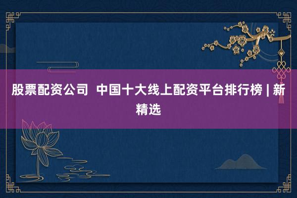 股票配资公司  中国十大线上配资平台排行榜 | 新精选