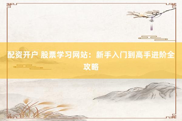 配资开户 股票学习网站：新手入门到高手进阶全攻略