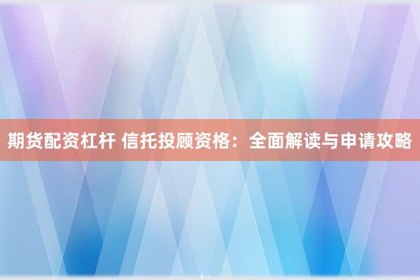 期货配资杠杆 信托投顾资格：全面解读与申请攻略