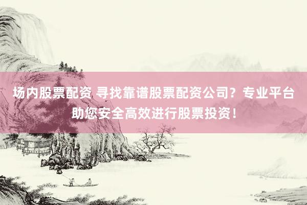 场内股票配资 寻找靠谱股票配资公司？专业平台助您安全高效进行股票投资！
