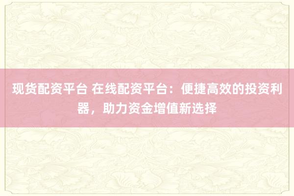 现货配资平台 在线配资平台：便捷高效的投资利器，助力资金增值新选择