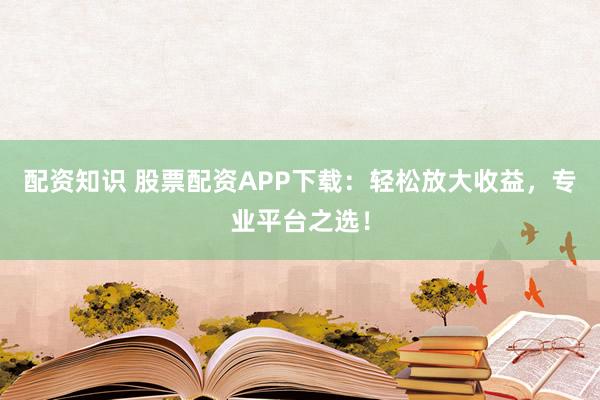 配资知识 股票配资APP下载：轻松放大收益，专业平台之选！