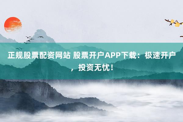 正规股票配资网站 股票开户APP下载：极速开户，投资无忧！