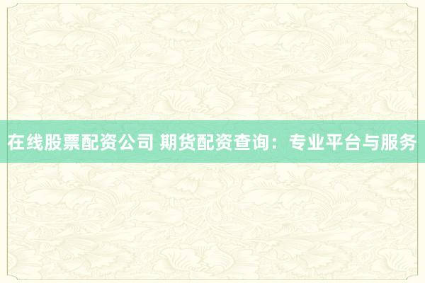 在线股票配资公司 期货配资查询：专业平台与服务