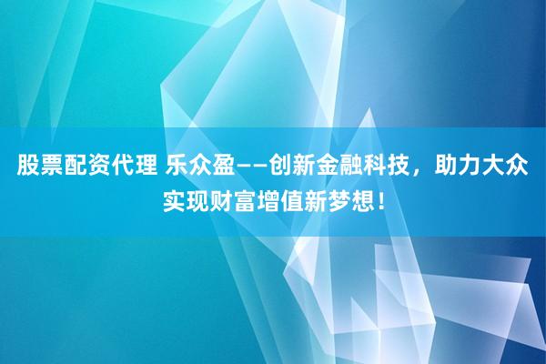 股票配资代理 乐众盈——创新金融科技，助力大众实现财富增值新梦想！