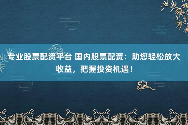 专业股票配资平台 国内股票配资：助您轻松放大收益，把握投资机遇！