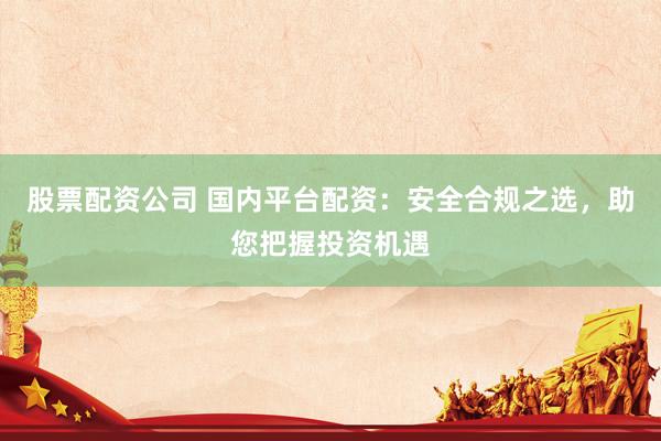股票配资公司 国内平台配资：安全合规之选，助您把握投资机遇