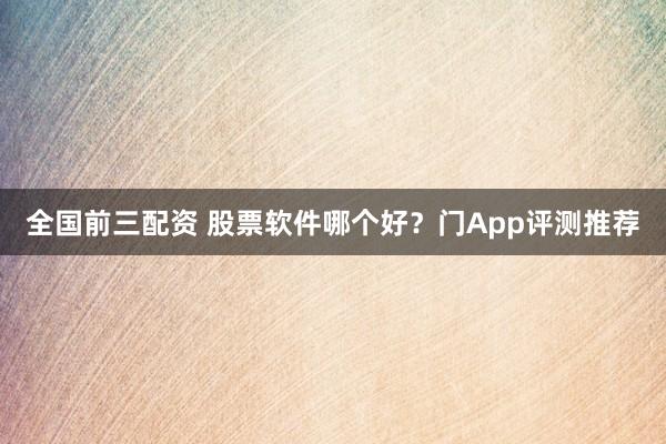 全国前三配资 股票软件哪个好？门App评测推荐