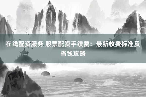 在线配资服务 股票配资手续费：最新收费标准及省钱攻略