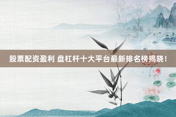 股票配资盈利 盘杠杆十大平台最新排名榜揭晓！