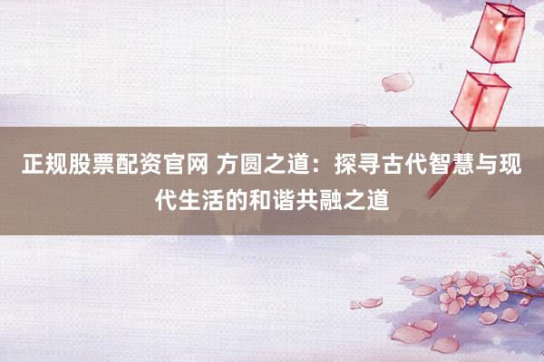 正规股票配资官网 方圆之道：探寻古代智慧与现代生活的和谐共融之道