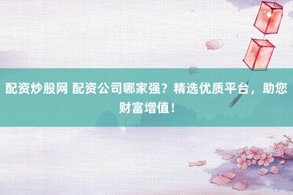 配资炒股网 配资公司哪家强？精选优质平台，助您财富增值！
