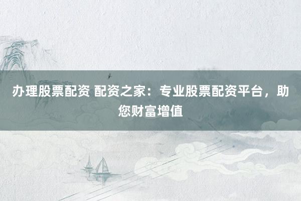 办理股票配资 配资之家：专业股票配资平台，助您财富增值