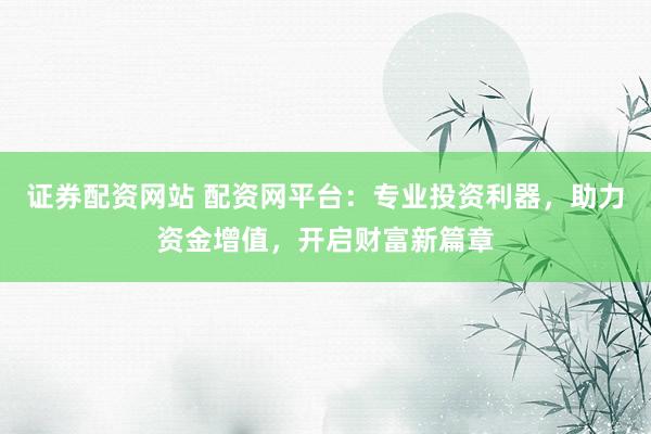 证券配资网站 配资网平台：专业投资利器，助力资金增值，开启财富新篇章