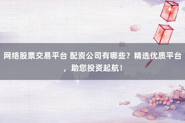 网络股票交易平台 配资公司有哪些？精选优质平台，助您投资起航！