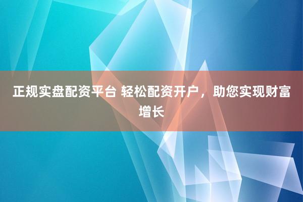 正规实盘配资平台 轻松配资开户，助您实现财富增长