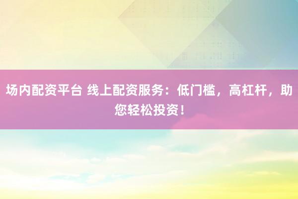场内配资平台 线上配资服务：低门槛，高杠杆，助您轻松投资！