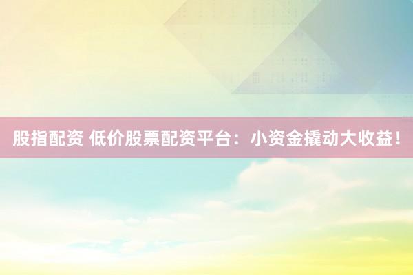 股指配资 低价股票配资平台：小资金撬动大收益！