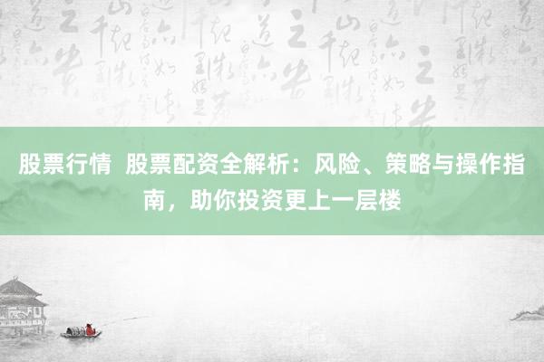 股票行情  股票配资全解析：风险、策略与操作指南，助你投资更上一层楼