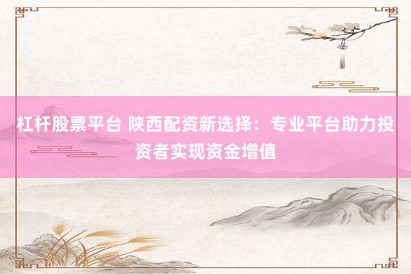 杠杆股票平台 陕西配资新选择：专业平台助力投资者实现资金增值