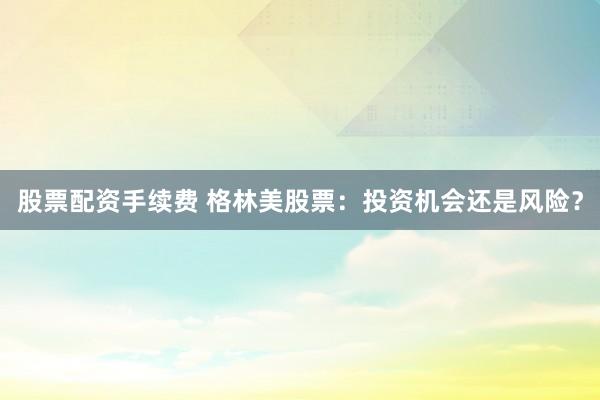 股票配资手续费 格林美股票：投资机会还是风险？