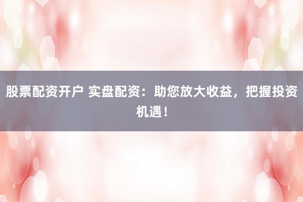 股票配资开户 实盘配资：助您放大收益，把握投资机遇！