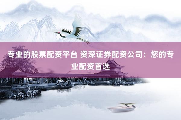 专业的股票配资平台 资深证券配资公司：您的专业配资首选