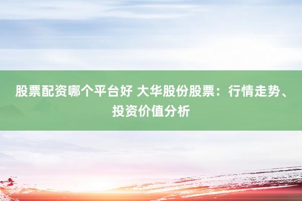 股票配资哪个平台好 大华股份股票：行情走势、投资价值分析