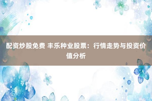 配资炒股免费 丰乐种业股票：行情走势与投资价值分析