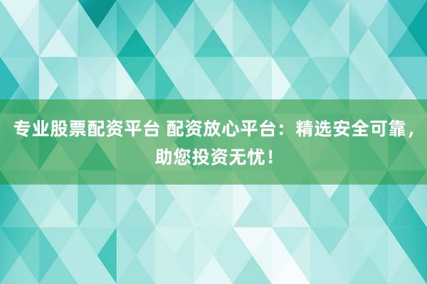 专业股票配资平台 配资放心平台：精选安全可靠，助您投资无忧！